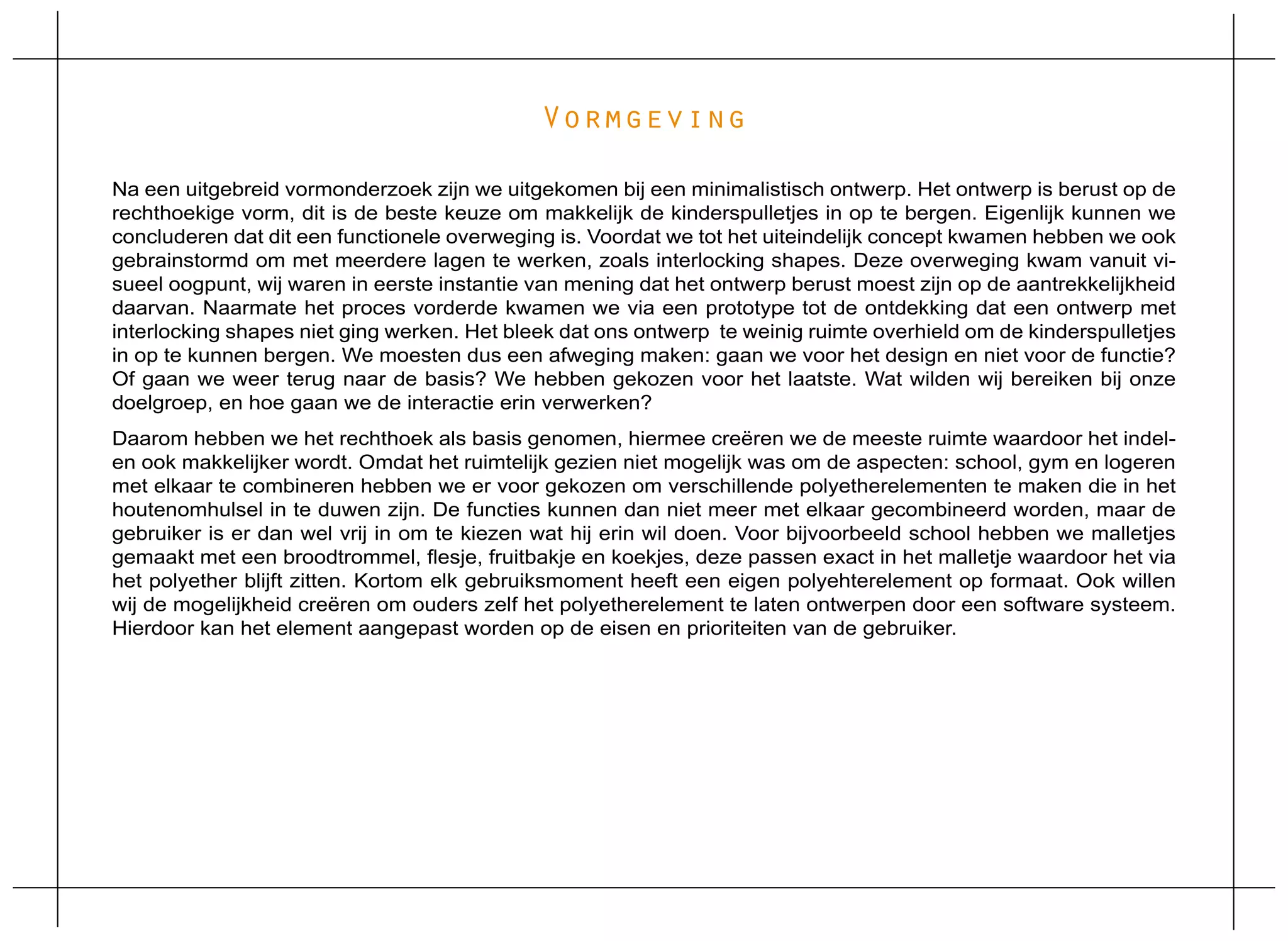 Vormgeving

Na een uitgebreid vormonderzoek zijn we uitgekomen bij een minimalistisch ontwerp. Het ontwerp is berust op de
rechthoekige vorm, dit is de beste keuze om makkelijk de kinderspulletjes in op te bergen. Eigenlijk kunnen we
concluderen dat dit een functionele overweging is. Voordat we tot het uiteindelijk concept kwamen hebben we ook
gebrainstormd om met meerdere lagen te werken, zoals interlocking shapes. Deze overweging kwam vanuit vi-
sueel oogpunt, wij waren in eerste instantie van mening dat het ontwerp berust moest zijn op de aantrekkelijkheid
daarvan. Naarmate het proces vorderde kwamen we via een prototype tot de ontdekking dat een ontwerp met
interlocking shapes niet ging werken. Het bleek dat ons ontwerp te weinig ruimte overhield om de kinderspulletjes
in op te kunnen bergen. We moesten dus een afweging maken: gaan we voor het design en niet voor de functie?
Of gaan we weer terug naar de basis? We hebben gekozen voor het laatste. Wat wilden wij bereiken bij onze
doelgroep, en hoe gaan we de interactie erin verwerken?
Daarom hebben we het rechthoek als basis genomen, hiermee creëren we de meeste ruimte waardoor het indel-
en ook makkelijker wordt. Omdat het ruimtelijk gezien niet mogelijk was om de aspecten: school, gym en logeren
met elkaar te combineren hebben we er voor gekozen om verschillende polyetherelementen te maken die in het
houtenomhulsel in te duwen zijn. De functies kunnen dan niet meer met elkaar gecombineerd worden, maar de
gebruiker is er dan wel vrij in om te kiezen wat hij erin wil doen. Voor bijvoorbeeld school hebben we malletjes
gemaakt met een broodtrommel, flesje, fruitbakje en koekjes, deze passen exact in het malletje waardoor het via
het polyether blijft zitten. Kortom elk gebruiksmoment heeft een eigen polyehterelement op formaat. Ook willen
wij de mogelijkheid creëren om ouders zelf het polyetherelement te laten ontwerpen door een software systeem.
Hierdoor kan het element aangepast worden op de eisen en prioriteiten van de gebruiker.
 