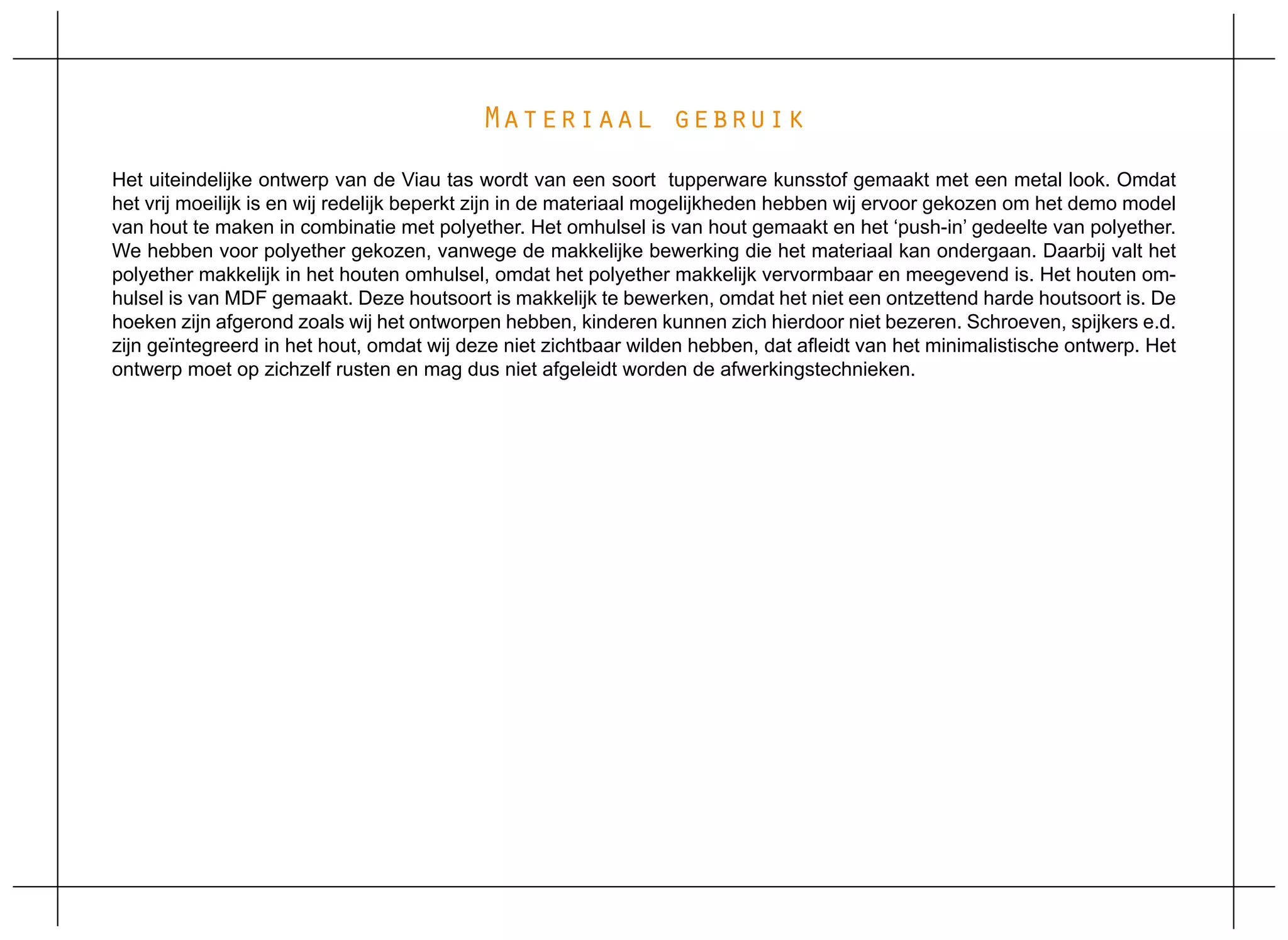 Materiaal gebruik
Het uiteindelijke ontwerp van de Viau tas wordt van een soort tupperware kunsstof gemaakt met een metal look. Omdat
het vrij moeilijk is en wij redelijk beperkt zijn in de materiaal mogelijkheden hebben wij ervoor gekozen om het demo model
van hout te maken in combinatie met polyether. Het omhulsel is van hout gemaakt en het ‘push-in’ gedeelte van polyether.
We hebben voor polyether gekozen, vanwege de makkelijke bewerking die het materiaal kan ondergaan. Daarbij valt het
polyether makkelijk in het houten omhulsel, omdat het polyether makkelijk vervormbaar en meegevend is. Het houten om-
hulsel is van MDF gemaakt. Deze houtsoort is makkelijk te bewerken, omdat het niet een ontzettend harde houtsoort is. De
hoeken zijn afgerond zoals wij het ontworpen hebben, kinderen kunnen zich hierdoor niet bezeren. Schroeven, spijkers e.d.
zijn geïntegreerd in het hout, omdat wij deze niet zichtbaar wilden hebben, dat afleidt van het minimalistische ontwerp. Het
ontwerp moet op zichzelf rusten en mag dus niet afgeleidt worden de afwerkingstechnieken.
 