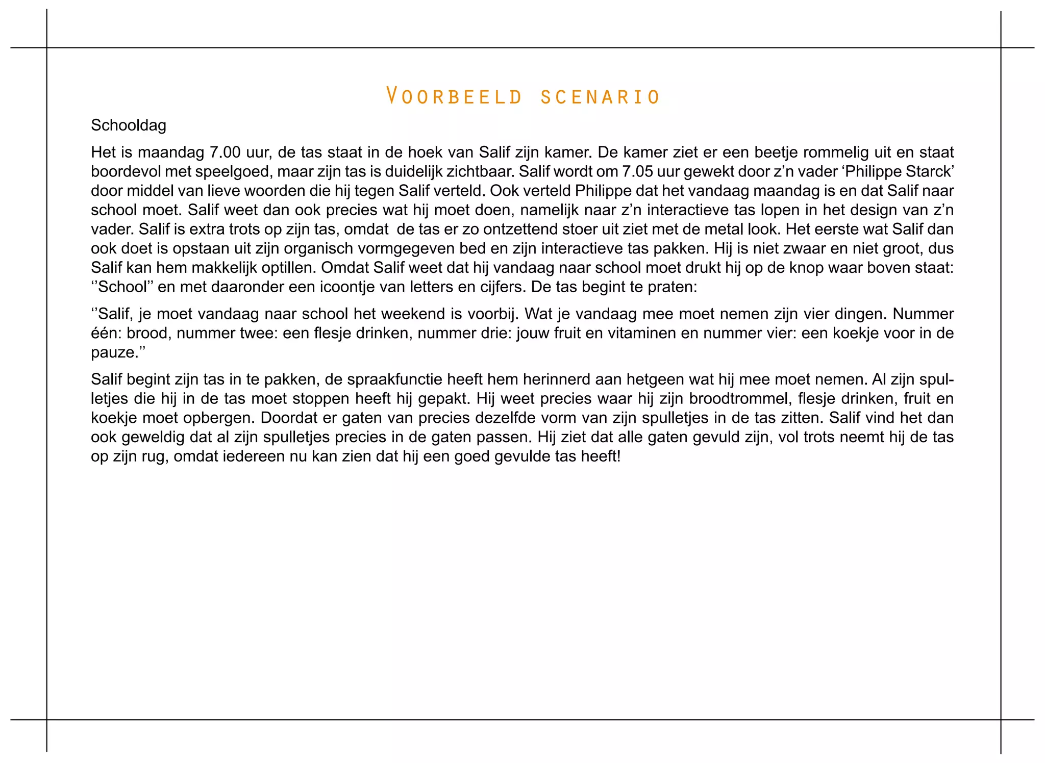 Voorbeeld scenario
Schooldag
Het is maandag 7.00 uur, de tas staat in de hoek van Salif zijn kamer. De kamer ziet er een beetje rommelig uit en staat
boordevol met speelgoed, maar zijn tas is duidelijk zichtbaar. Salif wordt om 7.05 uur gewekt door z’n vader ‘Philippe Starck’
door middel van lieve woorden die hij tegen Salif verteld. Ook verteld Philippe dat het vandaag maandag is en dat Salif naar
school moet. Salif weet dan ook precies wat hij moet doen, namelijk naar z’n interactieve tas lopen in het design van z’n
vader. Salif is extra trots op zijn tas, omdat de tas er zo ontzettend stoer uit ziet met de metal look. Het eerste wat Salif dan
ook doet is opstaan uit zijn organisch vormgegeven bed en zijn interactieve tas pakken. Hij is niet zwaar en niet groot, dus
Salif kan hem makkelijk optillen. Omdat Salif weet dat hij vandaag naar school moet drukt hij op de knop waar boven staat:
‘’School’’ en met daaronder een icoontje van letters en cijfers. De tas begint te praten:
‘’Salif, je moet vandaag naar school het weekend is voorbij. Wat je vandaag mee moet nemen zijn vier dingen. Nummer
één: brood, nummer twee: een flesje drinken, nummer drie: jouw fruit en vitaminen en nummer vier: een koekje voor in de
pauze.’’
Salif begint zijn tas in te pakken, de spraakfunctie heeft hem herinnerd aan hetgeen wat hij mee moet nemen. Al zijn spul-
letjes die hij in de tas moet stoppen heeft hij gepakt. Hij weet precies waar hij zijn broodtrommel, flesje drinken, fruit en
koekje moet opbergen. Doordat er gaten van precies dezelfde vorm van zijn spulletjes in de tas zitten. Salif vind het dan
ook geweldig dat al zijn spulletjes precies in de gaten passen. Hij ziet dat alle gaten gevuld zijn, vol trots neemt hij de tas
op zijn rug, omdat iedereen nu kan zien dat hij een goed gevulde tas heeft!
 