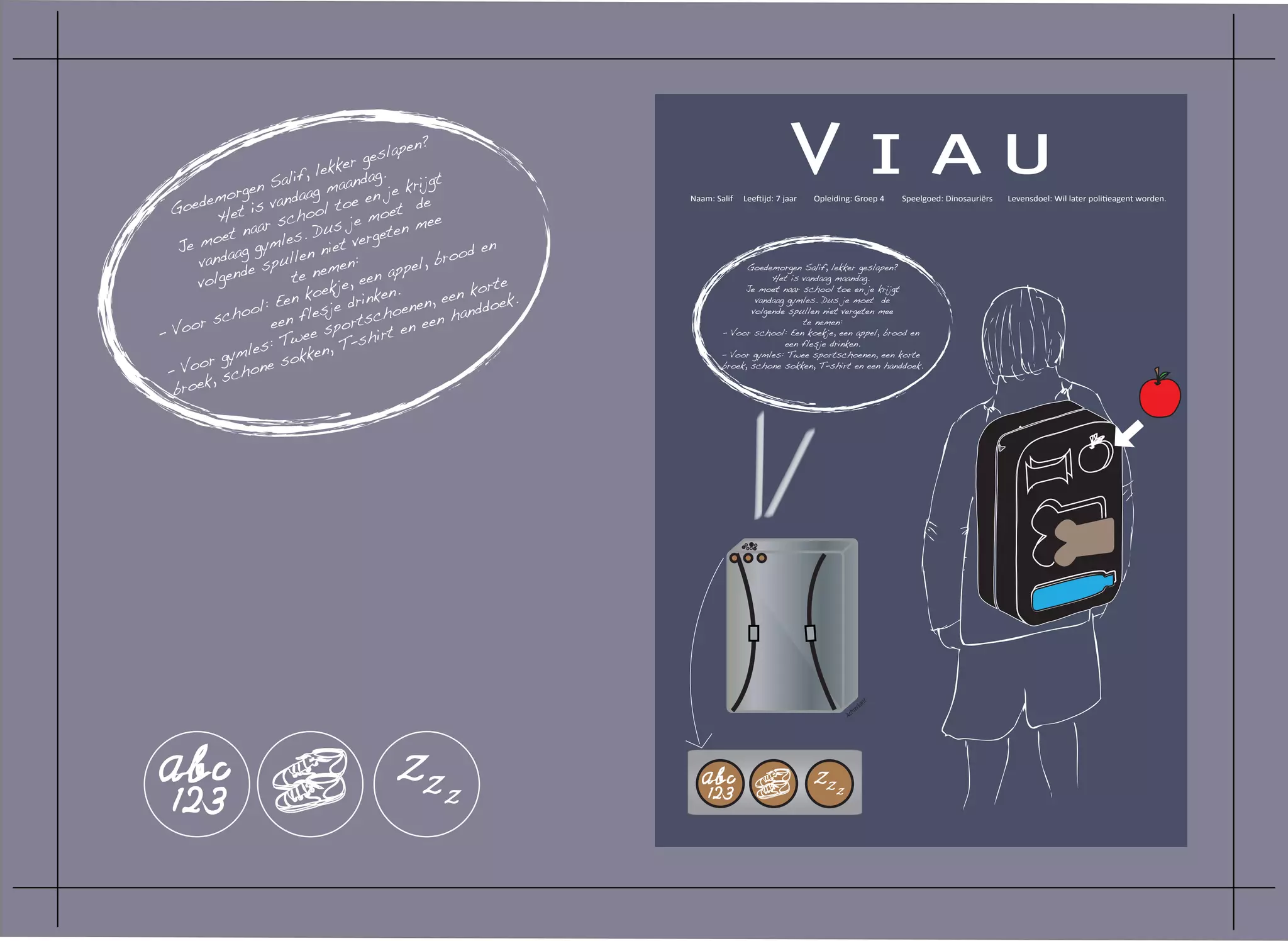 gen S
                             le
                       alif, maanda
                            g
       emor s vandaa toe en j
                                     gesla
                                kker g.
                                           pen?

                                         e kri
                                               jgt
                                                                                       Viau
    oed et i                   l             de                Naam: Salif   Leeftijd: 7 jaar   Opleiding: Groep 4     Speelgoed: Dinosauriërs   Levensdoel: Wil later politieagent worden.
  G                                       t
          H             choo s je moe mee
                aar s         u          en
         oet n ymles. D t verget
   Je m aag g              n nie                      d en
      vand e spulle emen:                        broo
            n d          te n e, een a    ppel,                              Goedemorgen Salif, lekker geslapen?
      volge                                              rte
                                                                                   Het is vandaag maandag.
                            oekj       en.          n ko
                      Een k je drink enen, ee ddoek.
                                                                            Je moet naar school toe en je krijgt

                ol:
                                                                               vandaag gymles. Dus je moet de

          cho een fle         s       cho          han                        volgende spullen niet vergeten mee
     or s                         orts t en een
- Vo                        e sp
                                                                                          te nemen:

                       Twe , T-shir
                                                                       - Voor school: Een koekje, een appel, brood en
                    :
            mles sokken
                                                                                      een flesje drinken.

      or gy
                                                                       - Voor gymles: Twee sportschoenen, een korte

 - Vo , schone
                                                                       broek, schone sokken, T-shirt en een handdoek.

       k
  broe




                                                                                                                  nt
                                                                                                              rka
                                                                                                          hte
                                                                                                        Ac
 