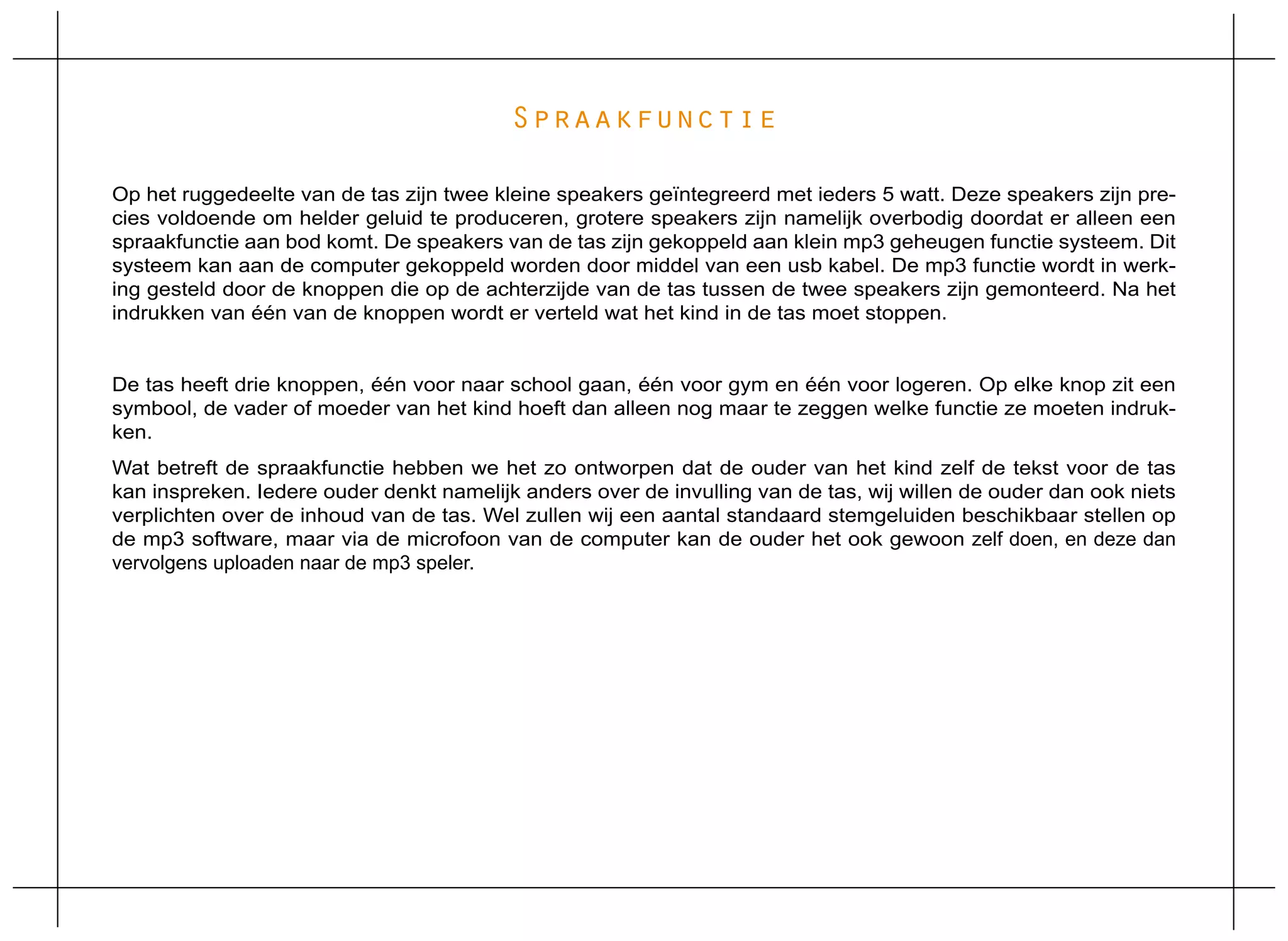 Spraakfunctie

Op het ruggedeelte van de tas zijn twee kleine speakers geïntegreerd met ieders 5 watt. Deze speakers zijn pre-
cies voldoende om helder geluid te produceren, grotere speakers zijn namelijk overbodig doordat er alleen een
spraakfunctie aan bod komt. De speakers van de tas zijn gekoppeld aan klein mp3 geheugen functie systeem. Dit
systeem kan aan de computer gekoppeld worden door middel van een usb kabel. De mp3 functie wordt in werk-
ing gesteld door de knoppen die op de achterzijde van de tas tussen de twee speakers zijn gemonteerd. Na het
indrukken van één van de knoppen wordt er verteld wat het kind in de tas moet stoppen.


De tas heeft drie knoppen, één voor naar school gaan, één voor gym en één voor logeren. Op elke knop zit een
symbool, de vader of moeder van het kind hoeft dan alleen nog maar te zeggen welke functie ze moeten indruk-
ken.
Wat betreft de spraakfunctie hebben we het zo ontworpen dat de ouder van het kind zelf de tekst voor de tas
kan inspreken. Iedere ouder denkt namelijk anders over de invulling van de tas, wij willen de ouder dan ook niets
verplichten over de inhoud van de tas. Wel zullen wij een aantal standaard stemgeluiden beschikbaar stellen op
de mp3 software, maar via de microfoon van de computer kan de ouder het ook gewoon zelf doen, en deze dan
vervolgens uploaden naar de mp3 speler.
 
