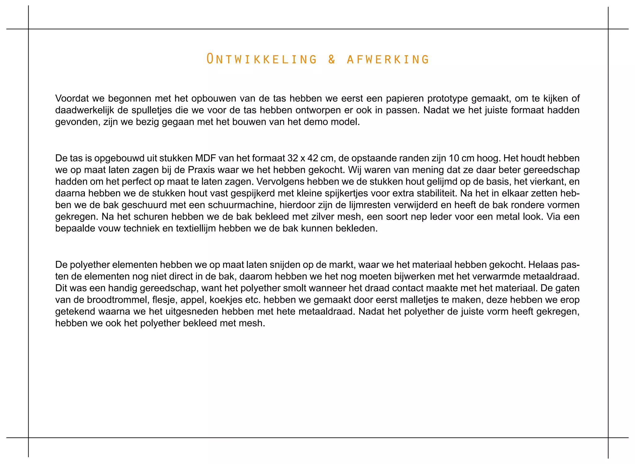 Ontwikkeling & afwerking

Voordat we begonnen met het opbouwen van de tas hebben we eerst een papieren prototype gemaakt, om te kijken of
daadwerkelijk de spulletjes die we voor de tas hebben ontworpen er ook in passen. Nadat we het juiste formaat hadden
gevonden, zijn we bezig gegaan met het bouwen van het demo model.


De tas is opgebouwd uit stukken MDF van het formaat 32 x 42 cm, de opstaande randen zijn 10 cm hoog. Het houdt hebben
we op maat laten zagen bij de Praxis waar we het hebben gekocht. Wij waren van mening dat ze daar beter gereedschap
hadden om het perfect op maat te laten zagen. Vervolgens hebben we de stukken hout gelijmd op de basis, het vierkant, en
daarna hebben we de stukken hout vast gespijkerd met kleine spijkertjes voor extra stabiliteit. Na het in elkaar zetten heb-
ben we de bak geschuurd met een schuurmachine, hierdoor zijn de lijmresten verwijderd en heeft de bak rondere vormen
gekregen. Na het schuren hebben we de bak bekleed met zilver mesh, een soort nep leder voor een metal look. Via een
bepaalde vouw techniek en textiellijm hebben we de bak kunnen bekleden.


De polyether elementen hebben we op maat laten snijden op de markt, waar we het materiaal hebben gekocht. Helaas pas-
ten de elementen nog niet direct in de bak, daarom hebben we het nog moeten bijwerken met het verwarmde metaaldraad.
Dit was een handig gereedschap, want het polyether smolt wanneer het draad contact maakte met het materiaal. De gaten
van de broodtrommel, flesje, appel, koekjes etc. hebben we gemaakt door eerst malletjes te maken, deze hebben we erop
getekend waarna we het uitgesneden hebben met hete metaaldraad. Nadat het polyether de juiste vorm heeft gekregen,
hebben we ook het polyether bekleed met mesh.
 