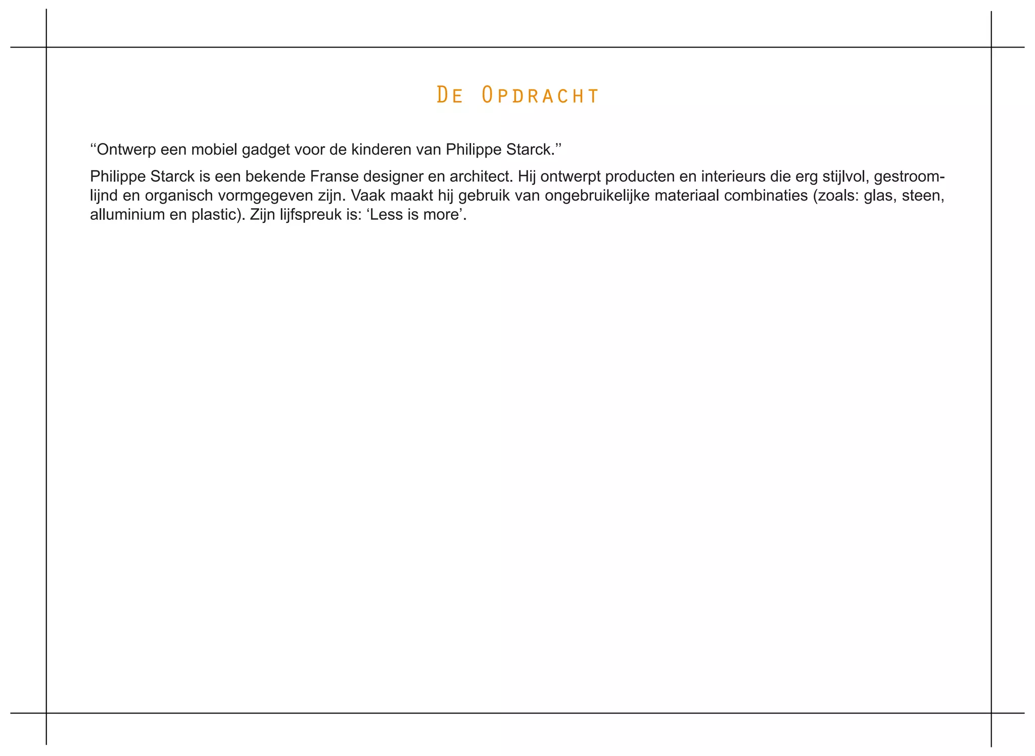 De Opdracht

‘‘Ontwerp een mobiel gadget voor de kinderen van Philippe Starck.’’
Philippe Starck is een bekende Franse designer en architect. Hij ontwerpt producten en interieurs die erg stijlvol, gestroom-
lijnd en organisch vormgegeven zijn. Vaak maakt hij gebruik van ongebruikelijke materiaal combinaties (zoals: glas, steen,
alluminium en plastic). Zijn lijfspreuk is: ‘Less is more’.
 