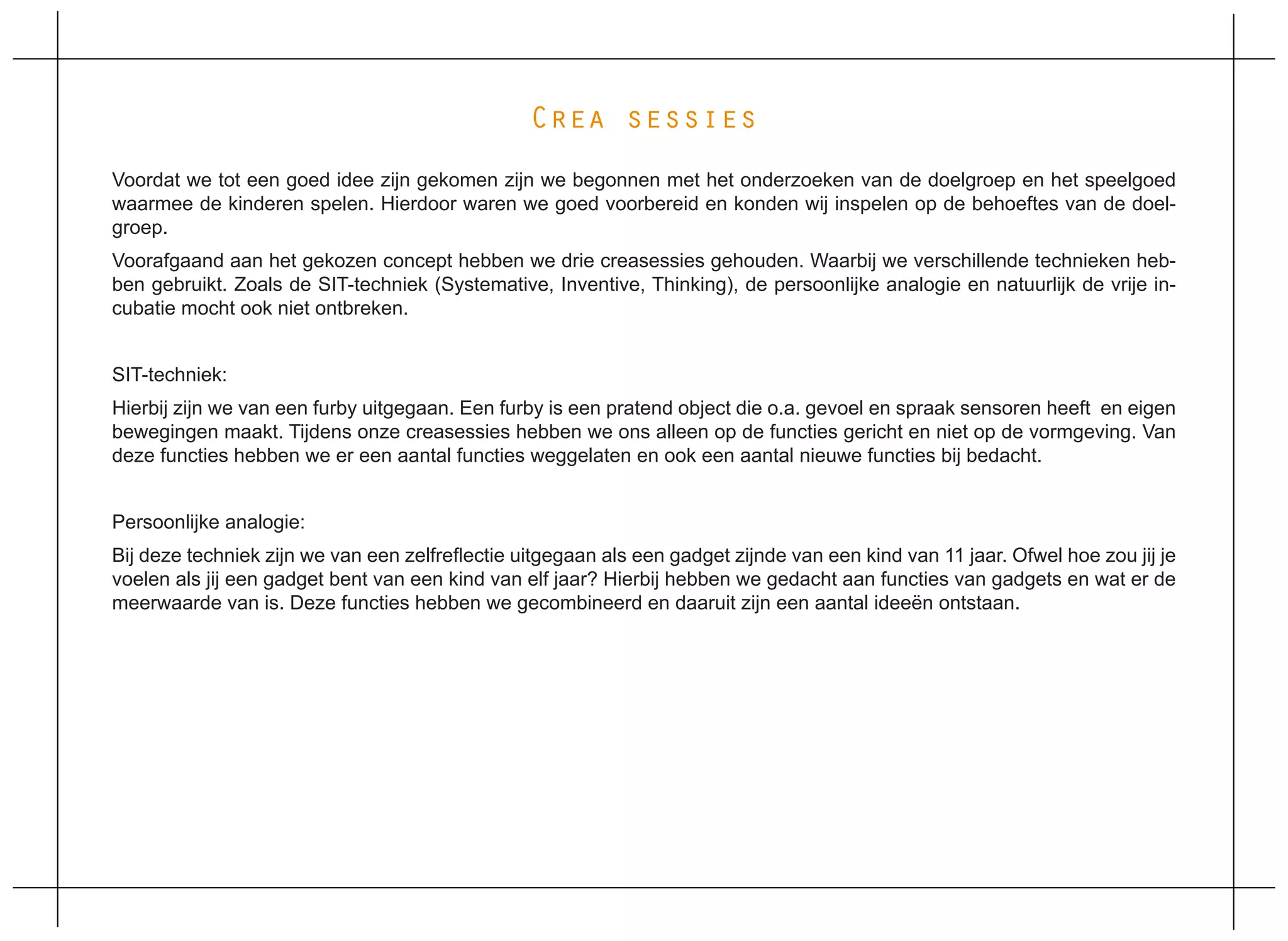 Crea sessies
Voordat we tot een goed idee zijn gekomen zijn we begonnen met het onderzoeken van de doelgroep en het speelgoed
waarmee de kinderen spelen. Hierdoor waren we goed voorbereid en konden wij inspelen op de behoeftes van de doel-
groep.
Voorafgaand aan het gekozen concept hebben we drie creasessies gehouden. Waarbij we verschillende technieken heb-
ben gebruikt. Zoals de SIT-techniek (Systemative, Inventive, Thinking), de persoonlijke analogie en natuurlijk de vrije in-
cubatie mocht ook niet ontbreken.


SIT-techniek:
Hierbij zijn we van een furby uitgegaan. Een furby is een pratend object die o.a. gevoel en spraak sensoren heeft en eigen
bewegingen maakt. Tijdens onze creasessies hebben we ons alleen op de functies gericht en niet op de vormgeving. Van
deze functies hebben we er een aantal functies weggelaten en ook een aantal nieuwe functies bij bedacht.


Persoonlijke analogie:
Bij deze techniek zijn we van een zelfreflectie uitgegaan als een gadget zijnde van een kind van 11 jaar. Ofwel hoe zou jij je
voelen als jij een gadget bent van een kind van elf jaar? Hierbij hebben we gedacht aan functies van gadgets en wat er de
meerwaarde van is. Deze functies hebben we gecombineerd en daaruit zijn een aantal ideeën ontstaan.
 