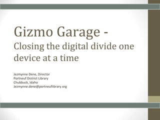 Gizmo Garage - 
Closing the digital divide one 
device at a time 
Jezmynne Dene, Director 
Portneuf District Library 
Chubbuck, Idaho 
Jezmynne.dene@portneuflibrary.org 
 