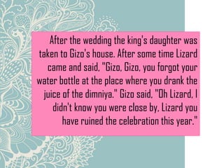 After the wedding the king's daughter was
taken to Gizo's house. After some time Lizard
came and said, "Gizo, Gizo, you forgot your
water bottle at the place where you drank the
juice of the dimniya." Gizo said, "Oh Lizard, I
didn't know you were close by, Lizard you
have ruined the celebration this year."
 