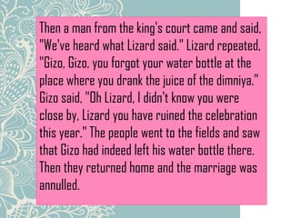 Then a man from the king's court came and said,
"We've heard what Lizard said." Lizard repeated,
"Gizo, Gizo, you forgot your water bottle at the
place where you drank the juice of the dimniya."
Gizo said, "Oh Lizard, I didn't know you were
close by, Lizard you have ruined the celebration
this year." The people went to the fields and saw
that Gizo had indeed left his water bottle there.
Then they returned home and the marriage was
annulled.
 