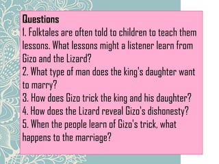Questions
1. Folktales are often told to children to teach them
lessons. What lessons might a listener learn from
Gizo and the Lizard?
2. What type of man does the king's daughter want
to marry?
3. How does Gizo trick the king and his daughter?
4. How does the Lizard reveal Gizo's dishonesty?
5. When the people learn of Gizo's trick, what
happens to the marriage?
 