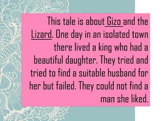 This tale is about Gizo and the
Lizard. One day in an isolated town
there lived a king who had a
beautiful daughter. They tried and
tried to find a suitable husband for
her but failed. They could not find a
man she liked.
 
