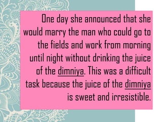One day she announced that she
would marry the man who could go to
the fields and work from morning
until night without drinking the juice
of the dimniya. This was a difficult
task because the juice of the dimniya
is sweet and irresistible.
 
