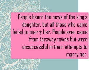 People heard the news of the king's
daughter, but all those who came
failed to marry her. People even came
from faraway towns but were
unsuccessful in their attempts to
marry her.
 