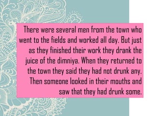There were several men from the town who
went to the fields and worked all day. But just
as they finished their work they drank the
juice of the dimniya. When they returned to
the town they said they had not drunk any.
Then someone looked in their mouths and
saw that they had drunk some.
 