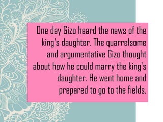 One day Gizo heard the news of the
king's daughter. The quarrelsome
and argumentative Gizo thought
about how he could marry the king's
daughter. He went home and
prepared to go to the fields.
 