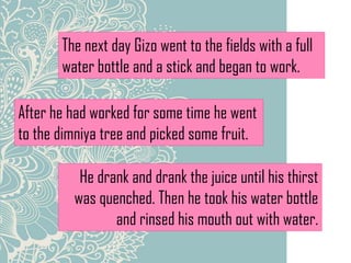 The next day Gizo went to the fields with a full
water bottle and a stick and began to work.
After he had worked for some time he went
to the dimniya tree and picked some fruit.
He drank and drank the juice until his thirst
was quenched. Then he took his water bottle
and rinsed his mouth out with water.
 