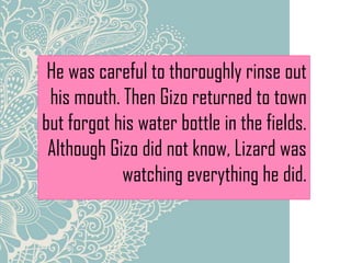 He was careful to thoroughly rinse out
his mouth. Then Gizo returned to town
but forgot his water bottle in the fields.
Although Gizo did not know, Lizard was
watching everything he did.
 
