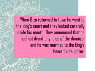 When Gizo returned to town he went to
the king's court and they looked carefully
inside his mouth. They announced that he
had not drunk any juice of the dimniya,
and he was married to the king's
beautiful daughter.
 