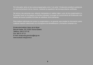 9
Por otra parte, tanto en los cursos programados como “a la carta”, Emakunde acredita la asistencia
y/o aprovechamiento de los mismos, mediante la expedición del correspondiente certificado.
Se anima a las personas que, estando interesadas en realizar algún curso de los programados no
lo puedan hacer en los lugares y/o fechas indicadas, lo pongan en conocimiento de Emakunde a los
efectos de buscar posibles fórmulas de satisfacer dicha demanda.
Para realizar solicitudes de cursos no programados y, en general, para ampliar la información sobre
cualquier aspecto relacionado con el programa de sensibilización y formación contactar con:
Emakunde-Instituto Vasco de la Mujer
Manuel Iradier, 36; 01005 Vitoria-Gasteiz
Teléfono: 945 01 67 00
Fax: 945 01 67 01
E-mail: emakunde.gizonduz@ej-gv.es
www.euskadi.net/gizonduz
 