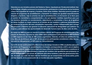 2
Gizonduz es una iniciativa pionera del Gobierno Vasco, impulsada por Emakunde-Instituto Vas-
co de la Mujer, dirigida a promover la concienciación, participación e implicación de los hombres
a favor de la igualdad de mujeres y hombres. Entre otras medidas, Gizonduz prevé la puesta en
marcha de programas de sensibilización y formación en materia de igualdad específicamente
dirigidos a hombres, bajo la premisa de que la sensibilización y la formación es la llave para
el cambio de mentalidad y comportamiento, y de que plantear medidas específicas para que
los hombres aumenten su concienciación, capacitación y compromiso a favor de la igualdad
de sexos facilitará un mayor avance en el cambio de los modelos o patrones socioculturales
de conducta en función del sexo actualmente imperantes, cambio indispensable para corregir
los procesos o factores que generan la situación estructural de desigualdad que padecen las
mujeres y para reforzar las oportunidades de desarrollo humano tanto de ellas como de ellos.
En marzo de 2009 se puso en marcha la primera edición del Programa de sensibilización y for-
mación de Gizonduz. Durante los años 2009 a 2012 participaron 6.475 personas (3.395 hombres
y 3.080 mujeres) en los más de 280 cursos organizados. Además, el índice de satisfacción fue
muy alto y es de destacar que el 96% de las personas participantes consideraron útiles los cur-
sos para su vida personal y el 92% para su vida profesional.
Con el fin de dar continuidad a fructífera la línea de trabajo iniciada en 2009, se plantea esta quin-
ta edición del Programa de sensibilización y formación correspondiente a 2013, con el objetivo
de ir generando en nuestra Comunidad una masa crítica de hombres dispuestos a cuestionar el
modelo tradicional de masculinidad y a apostar por modelos más igualitarios que produzcan un
efecto multiplicador y que sirvan de referente para otros hombres y para las generaciones futu-
ras, de modo que cada vez sean más los hombres que se comprometan de forma activa, junto
con las mujeres, en la consecución de un mundo más justo e igualitario.
 