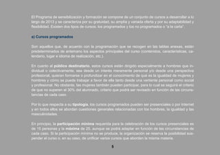 5
El Programa de sensibilización y formación se compone de un conjunto de cursos a desarrollar a lo
largo de 2013 y se caracteriza por su gratuidad, su amplía y variada oferta y por su adaptabilidad y
flexibilidad. Existen dos tipos de cursos: los programados y los no programados o “a la carta”.
a) Cursos programados
Son aquellos que, de acuerdo con la programación que se recogen en las tablas anexas, están
predeterminados de antemano los aspectos principales del curso (contenidos, características, ca-
lendario, lugar e idioma de realización, etc.).
En cuanto al público destinatario, estos cursos están dirigido especialmente a hombres que in-
dividual o colectivamente, sea desde un interés meramente personal y/o desde una perspectiva
profesional, quieran formarse o profundizar en el conocimiento de qué es la igualdad de mujeres y
hombres y cómo se puede trabajar a favor de ella tanto desde una vertiente personal como social
y profesional. No obstante, las mujeres también pueden participar, para lo cual se seguirá el criterio
de que no superen el 30% del alumnado, criterio que podrá ser revisado en función de las circuns-
tancias de cada caso.
Por lo que respecta a su tipología, los cursos programados pueden ser presenciales o por Internet
y en todos ellos se abordan cuestiones generales relacionadas con los hombres, la igualdad y las
masculinidades.
En principio, la participación mínima requerida para la celebración de los cursos presenciales es
de 15 personas y la máxima de 25, aunque se podrá adaptar en función de las circunstancias de
cada caso. Si la participación mínima no se produce, la organización se reserva la posibilidad sus-
pender el curso o, en su caso, de unificar varios cursos que aborden la misma materia.
 