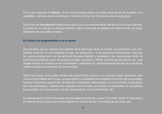 Por lo que respecta al idioma, en los cursos presenciales se puede elegir grupo en euskera o en
castellano, siempre que se matricule un número mínimo de 15 personas para cada grupo.
El período de inscripción finaliza para cada curso una semana antes del día su inicio (por ejemplo,
si comienza un viernes, el viernes anterior), salvo en los que se realicen por Internet (ver sus espe-
cificidades en las tablas anexas).
b) Cursos no programados o «a la carta»
Son aquellos que se realizan a la medida de la demanda, tanto en cuanto a la extensión y los con-
tenidos como por lo que respecta al lugar de realización y a las personas destinatarias. Este tipo
de cursos proporciona una herramienta formativa flexible y adaptada a las necesidades tanto de
instituciones públicas como de grupos sociales, empresas, ONGs, centros de educativos, etc., que
tengan interés en avanzar en la comprensión y aplicación de medidas favorecedoras de la igualdad,
desde la implicación también de los hombres.
Todos los cursos «a la carta» tienen una parte teórica común y, en principio, están pensados para
una duración básica de 4 horas, aunque existe la posibilidad de ampliarla en función de si se añaden
nuevos contenidos específicos. Se abordan cuestiones relacionadas con los hombres, la igualdad,
las masculinidades y materias tan dispares como la salud, el cuidado, la paternidad, la sexualidad,
la seguridad vial, la prevención de las toxicomanías, de la criminalidad, etc.
La participación mínima requerida para la celebración de los cursos “a la carta” es de 15 personas y
la máxima de 25, aunque se podrá adaptar en función de las circunstancias de cada caso.
7
 