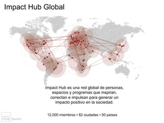 Impact Hub Global
Everyone has ideas for making the world a
better place. But where does one go to
make them happen?
12,000 miembros • 82 ciudades • 50 paises
Impact Hub es una red global de personas,
espacios y programas que inspiran,
conectan e impulsan para generar un
impacto positivo en la sociedad.
 
