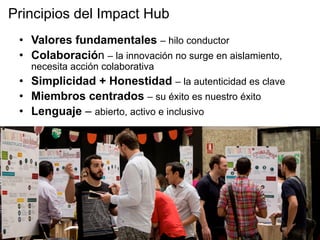 •  Valores fundamentales – hilo conductor
•  Colaboración – la innovación no surge en aislamiento,
necesita acción colaborativa
•  Simplicidad + Honestidad – la autenticidad es clave
•  Miembros centrados – su éxito es nuestro éxito
•  Lenguaje – abierto, activo e inclusivo
Principios del Impact Hub
 