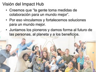 •  Creemos que “la gente toma medidas de
colaboración para un mundo mejor”.
•  Por eso vinculamos y fortalecemos soluciones
para un mundo mejor.
•  Juntamos los pioneros y damos forma al futuro de
las personas, al planeta y a los beneficios.
Visión del Impact Hub
 