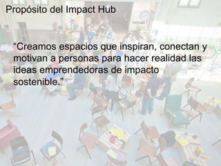 “Creamos espacios que inspiran, conectan y
motivan a personas para hacer realidad las
ideas emprendedoras de impacto
sostenible.”
Propósito del Impact Hub
 