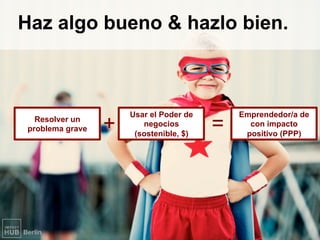 Haz algo bueno & hazlo bien.
Usar el Poder de
negocios
(sostenible, $)
Resolver un
problema grave +	 =	
Emprendedor/a de
con impacto
positivo (PPP)
 