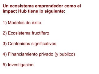 1) Modelos de éxito
2) Ecosistema fructífero
3) Contenidos significativos
4) Financiamiento privado (y publico)
5) Investigación
Un ecosistema emprendedor como el
Impact Hub tiene lo siguiente:
 
