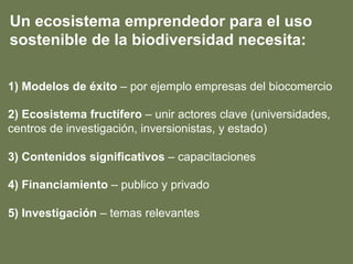 1) Modelos de éxito – por ejemplo empresas del biocomercio
2) Ecosistema fructífero – unir actores clave (universidades,
centros de investigación, inversionistas, y estado)
3) Contenidos significativos – capacitaciones
4) Financiamiento – publico y privado
5) Investigación – temas relevantes
Un ecosistema emprendedor para el uso
sostenible de la biodiversidad necesita:
 