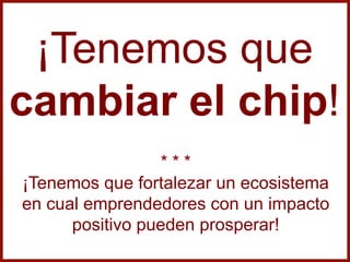 ¡Tenemos que
cambiar el chip!
* * *
¡Tenemos que fortalezar un ecosistema
en cual emprendedores con un impacto
positivo pueden prosperar!
 