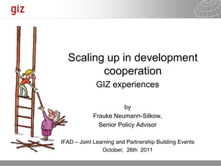 Scaling up in development
         cooperation
             GIZ experiences

                       by
            Frauke Neumann-Silkow,
              Senior Policy Advisor

IFAD – Joint Learning and Partnership Building Events
                October, 26th 2011

                                           10.11.2011   Seite 1
 