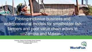 Piloting inclusive business and
entrepreneurial models for smallholder fish
farmers and poor value chain actors in
Zambia and Malawi
Presenter: Netsayi Noris Mudege (Senior Scientist)
Stakeholders meeting, Zambia (Zoom)
15 October 2020
 