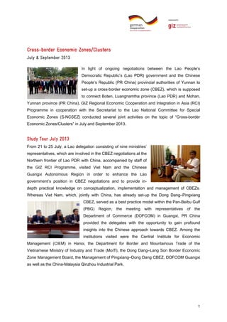 CrossCross-border Economic Zones/Clusters
July & September 2013
In light of ongoing negotiations between the Lao People’s
Democratic Republic’s (Lao PDR) government and the Chinese
People’s Republic (PR China) provincial authorities of Yunnan to
set-up a cross-border economic zone (CBEZ), which is supposed
to connect Boten, Luangnamtha province (Lao PDR) and Mohan,
Yunnan province (PR China), GIZ Regional Economic Cooperation and Integration in Asia (RCI)
Programme in cooperation with the Secretariat to the Lao National Committee for Special
Economic Zones (S-NCSEZ) conducted several joint activities on the topic of “Cross-border
Economic Zones/Clusters” in July and September 2013.

Study Tour July 2013
From 21 to 25 July, a Lao delegation consisting of nine ministries’
representatives, which are involved in the CBEZ negotiations at the
Northern frontier of Lao PDR with China, accompanied by staff of
the GIZ RCI Programme, visited Viet Nam and the Chinese
Guangxi Autonomous Region in order to enhance the Lao
government’s position in CBEZ negotiations and to provide indepth practical knowledge on conceptualization, implementation and management of CBEZs.
Whereas Viet Nam, which, jointly with China, has already set-up the Dong Dang–Pingxiang
CBEZ, served as a best practice model within the Pan-Beibu Gulf
(PBG) Region,

the

meeting

with

representatives

of

the

Department of Commerce (DOFCOM) in Guangxi, PR China
provided the delegates with the opportunity to gain profound
insights into the Chinese approach towards CBEZ. Among the
institutions visited were the Central Institute for Economic
Management (CIEM) in Hanoi, the Department for Border and Mountainous Trade of the
Vietnamese Ministry of Industry and Trade (MoIT), the Dong Dang–Lang Son Border Economic
Zone Management Board, the Management of Pingxiang–Dong Dang CBEZ, DOFCOM Guangxi
as well as the China-Malaysia Qinzhou Industrial Park.

1

 