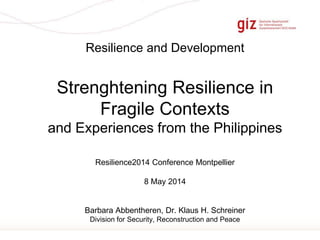 Page 1
Resilience and Development
Strenghtening Resilience in
Fragile Contexts
and Experiences from the Philippines
Resilience2014 Conference Montpellier
8 May 2014
Barbara Abbentheren, Dr. Klaus H. Schreiner
Division for Security, Reconstruction and Peace
 