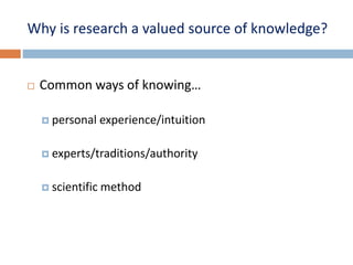 Why is research a valued source of knowledge? 
 Common ways of knowing… 
 personal experience/intuition 
 experts/traditions/authority 
 scientific method 
 