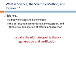What is Science, the Scientific Method, and 
Research? 
 Science… 
 a body of established knowledge 
 the observation, identification, investigation, and 
theoretical explanation of natural phenomenon 
usually the ultimate goal is theory 
generation and verification 
 