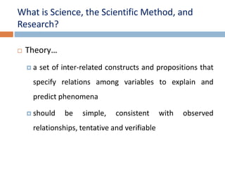 What is Science, the Scientific Method, and 
Research? 
 Theory… 
 a set of inter-related constructs and propositions that 
specify relations among variables to explain and 
predict phenomena 
 should be simple, consistent with observed 
relationships, tentative and verifiable 
 