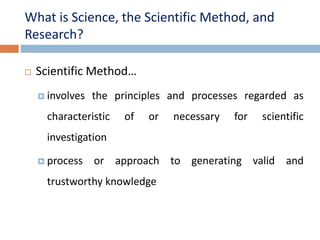 What is Science, the Scientific Method, and 
Research? 
 Scientific Method… 
 involves the principles and processes regarded as 
characteristic of or necessary for scientific 
investigation 
 process or approach to generating valid and 
trustworthy knowledge 
 