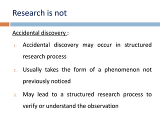 Research is not 
Accidental discovery : 
1. Accidental discovery may occur in structured 
research process 
2. Usually takes the form of a phenomenon not 
previously noticed 
3. May lead to a structured research process to 
verify or understand the observation 
15 
 