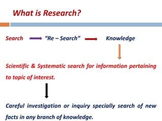 What is Research? 
Search “Re – Search” Knowledge 
Scientific & Systematic search for information pertaining 
to topic of interest. 
Careful investigation or inquiry specially search of new 
facts in any branch of knowledge. 
 