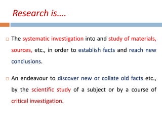 Research is…. 
 The systematic investigation into and study of materials, 
sources, etc., in order to establish facts and reach new 
conclusions. 
 An endeavour to discover new or collate old facts etc., 
by the scientific study of a subject or by a course of 
critical investigation. 
 