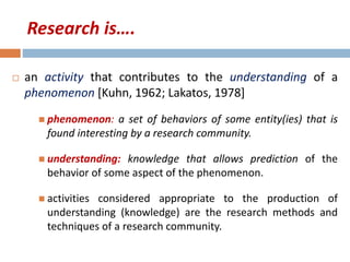 Research is…. 
 an activity that contributes to the understanding of a 
phenomenon [Kuhn, 1962; Lakatos, 1978] 
 phenomenon: a set of behaviors of some entity(ies) that is 
found interesting by a research community. 
 understanding: knowledge that allows prediction of the 
behavior of some aspect of the phenomenon. 
 activities considered appropriate to the production of 
understanding (knowledge) are the research methods and 
techniques of a research community. 
 