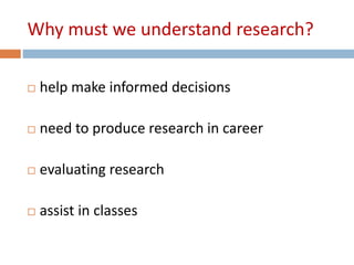 Why must we understand research? 
 help make informed decisions 
 need to produce research in career 
 evaluating research 
 assist in classes 
 