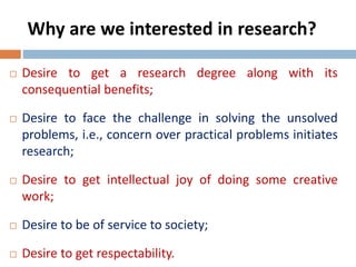 Why are we interested in research? 
 Desire to get a research degree along with its 
consequential benefits; 
 Desire to face the challenge in solving the unsolved 
problems, i.e., concern over practical problems initiates 
research; 
 Desire to get intellectual joy of doing some creative 
work; 
 Desire to be of service to society; 
 Desire to get respectability. 
 