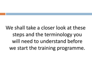 We shall take a closer look at these 
steps and the terminology you 
will need to understand before 
we start the training programme. 
 