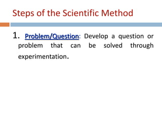 Steps of the Scientific Method 
1. Problem/Question: Develop a question or 
problem that can be solved through 
experimentation. 
 