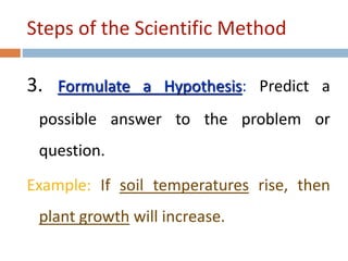 Steps of the Scientific Method 
3. Formulate a Hypothesis: Predict a 
possible answer to the problem or 
question. 
Example: If soil temperatures rise, then 
plant growth will increase. 
 