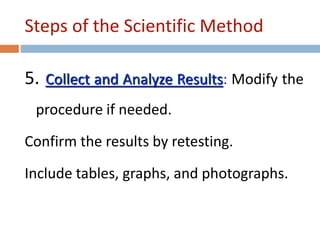 Steps of the Scientific Method 
5. Collect and Analyze Results: Modify the 
procedure if needed. 
Confirm the results by retesting. 
Include tables, graphs, and photographs. 
 